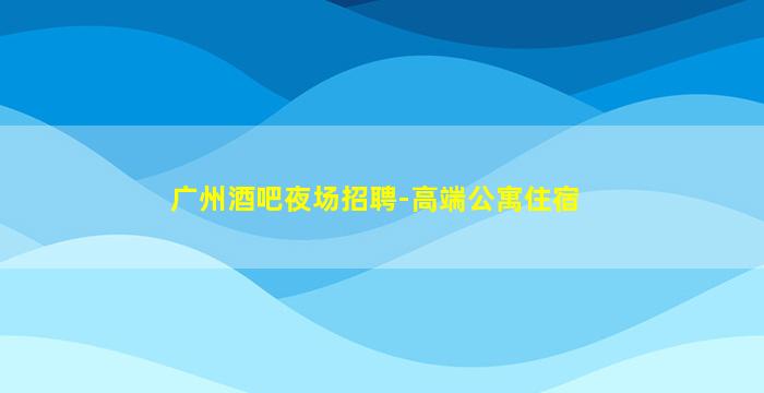 广州酒吧夜场招聘-高端公寓住宿